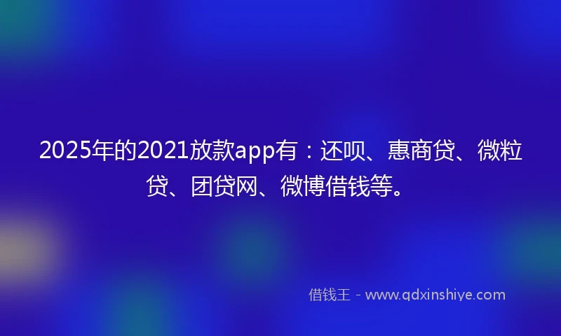 2025年的2021放款app有：还呗、惠商贷、微粒贷、团贷网、微博借钱等。