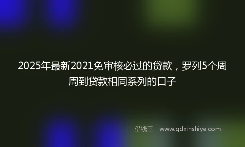 2025年最新2021免审核必过的贷款，罗列5个周周到贷款相同系列的口子