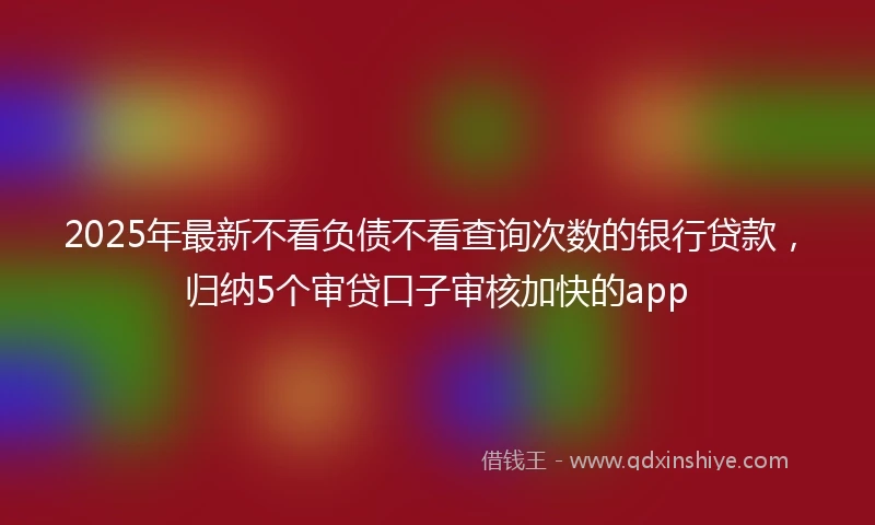 2025年最新不看负债不看查询次数的银行贷款，归纳5个审贷口子审核加快的app