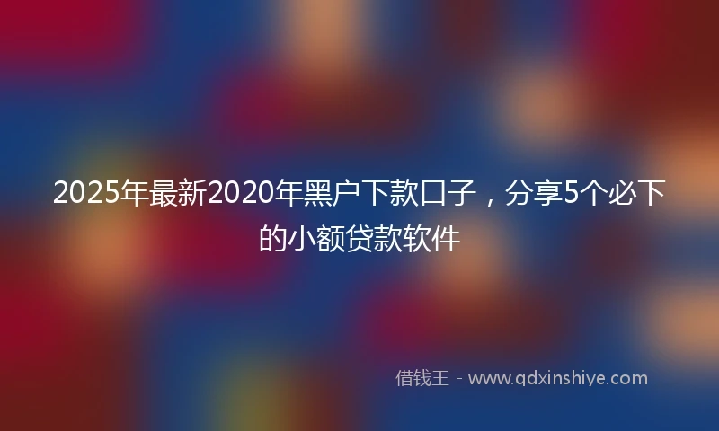 2025年最新2020年黑户下款口子，分享5个必下的小额贷款软件