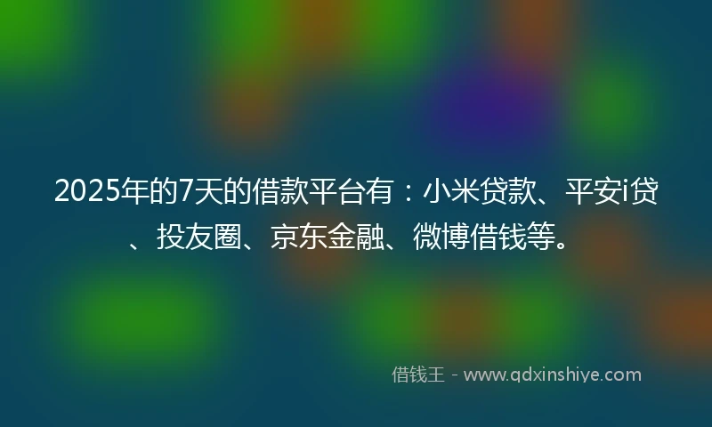 2025年的7天的借款平台有：小米贷款、平安i贷、投友圈、京东金融、微博借钱等。