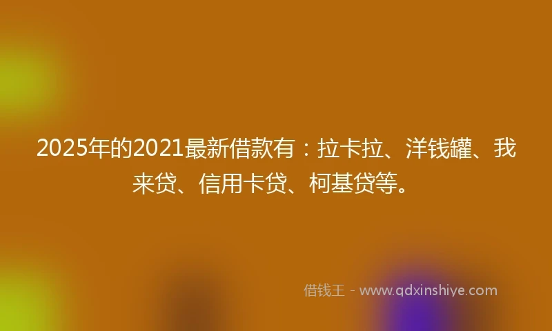 2025年的2021最新借款有：拉卡拉、洋钱罐、我来贷、信用卡贷、柯基贷等。