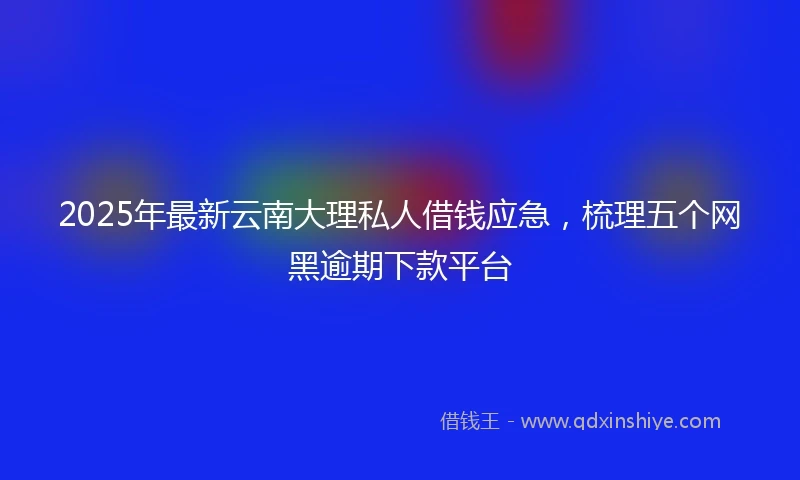 2025年最新云南大理私人借钱应急，梳理五个网黑逾期下款平台