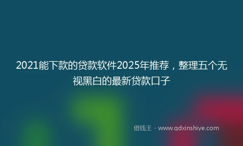 2021能下款的贷款软件2025年推荐，整理五个无视黑白的最新贷款口子