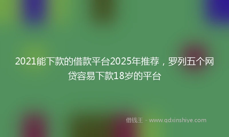2021能下款的借款平台2025年推荐，罗列五个网贷容易下款18岁的平台