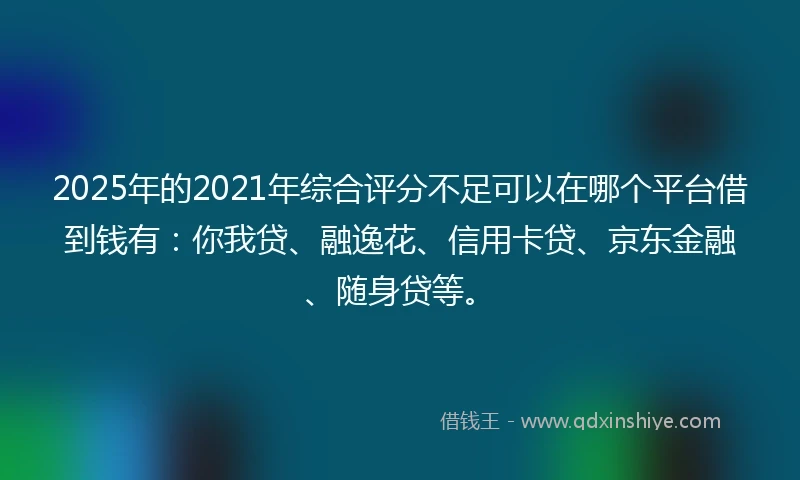 2025年的2021年综合评分不足可以在哪个平台借到钱有：你我贷、融逸花、信用卡贷、京东金融、随身贷等。