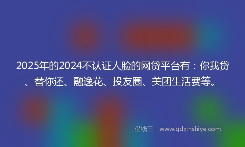 2025年的2024不认证人脸的网贷平台有：你我贷、替你还、融逸花、投友圈、美团生活费等。