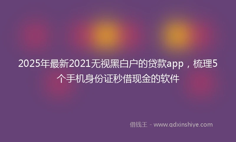 2025年最新2021无视黑白户的贷款app，梳理5个手机身份证秒借现金的软件