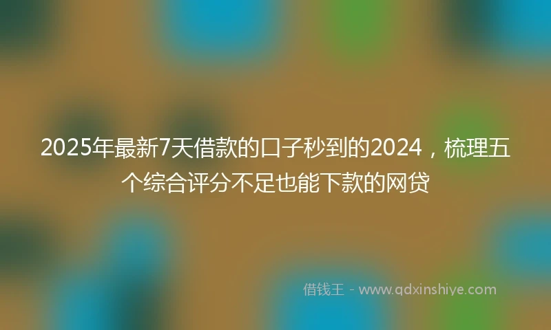 2025年最新7天借款的口子秒到的2024，梳理五个综合评分不足也能下款的网贷