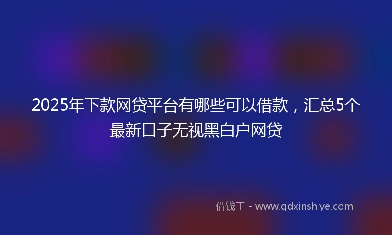2025年下款网贷平台有哪些可以借款，汇总5个最新口子无视黑白户网贷
