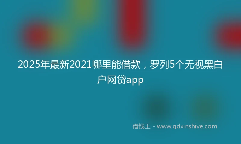 2025年最新2021哪里能借款，罗列5个无视黑白户网贷app