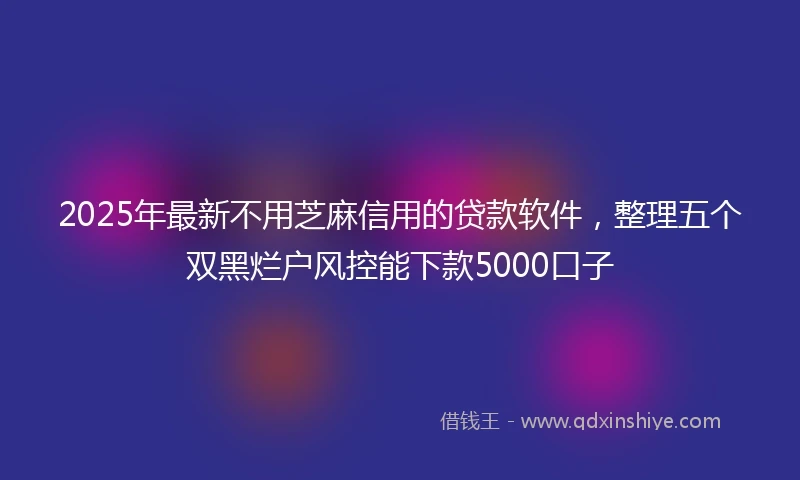 2025年最新不用芝麻信用的贷款软件，整理五个双黑烂户风控能下款5000口子