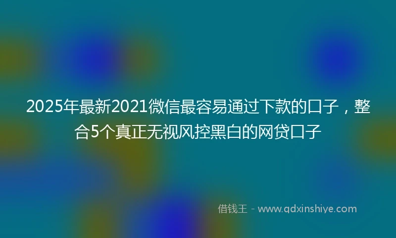 2025年最新2021微信最容易通过下款的口子，整合5个真正无视风控黑白的网贷口子
