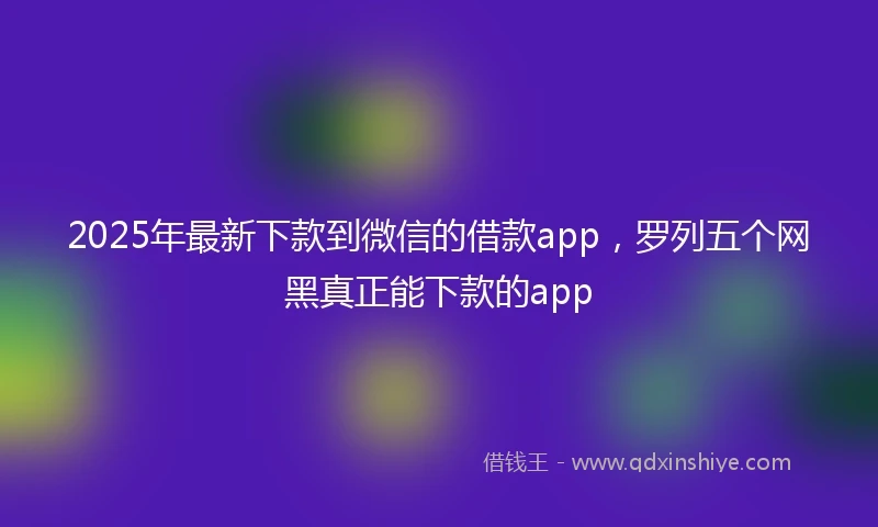 2025年最新下款到微信的借款app，罗列五个网黑真正能下款的app