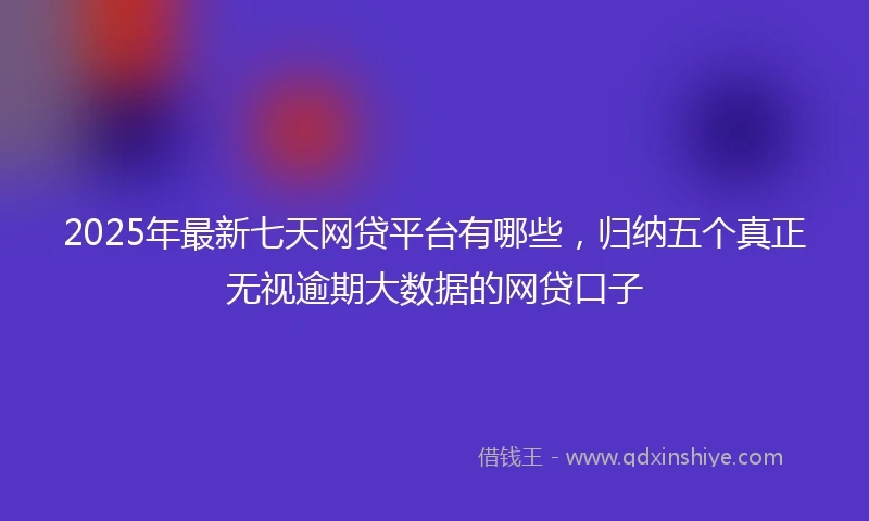 2025年最新七天网贷平台有哪些，归纳五个真正无视逾期大数据的网贷口子