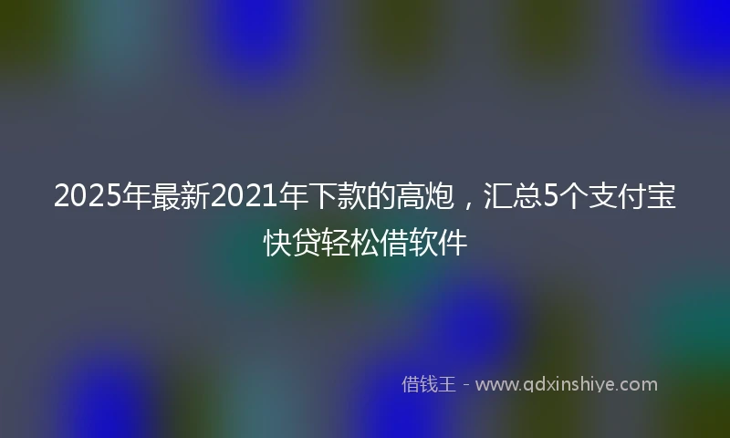 2025年最新2021年下款的高炮，汇总5个支付宝快贷轻松借软件