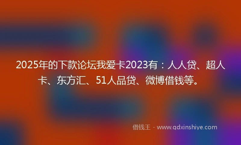 2025年的下款论坛我爱卡2023有：人人贷、超人卡、东方汇、51人品贷、微博借钱等。
