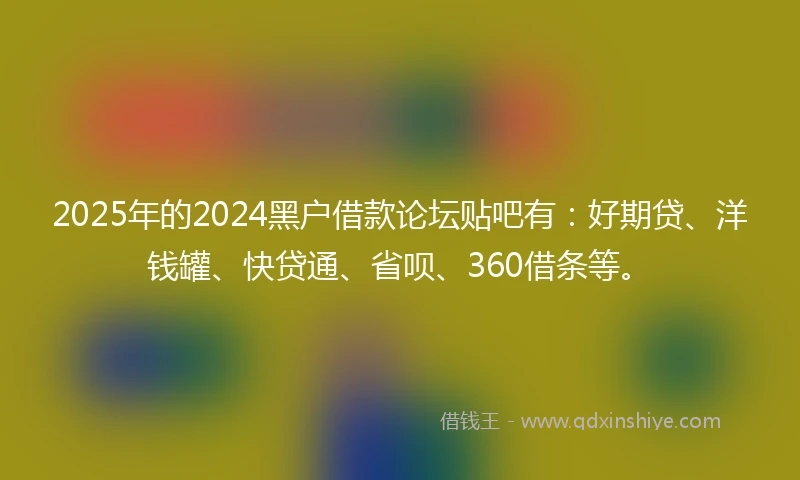 2025年的2024黑户借款论坛贴吧有：好期贷、洋钱罐、快贷通、省呗、360借条等。