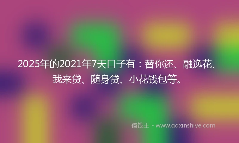 2025年的2021年7天口子有：替你还、融逸花、我来贷、随身贷、小花钱包等。