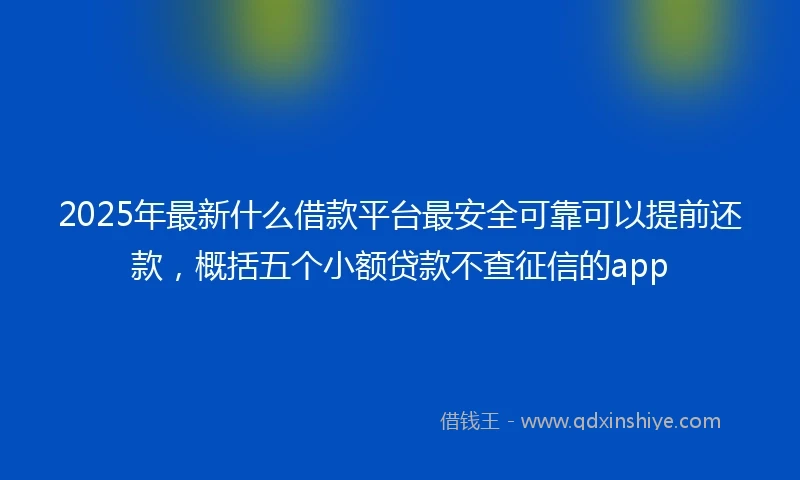 2025年最新什么借款平台最安全可靠可以提前还款，概括五个小额贷款不查征信的app
