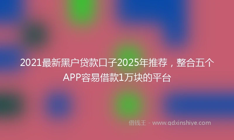 2021最新黑户贷款口子2025年推荐，整合五个APP容易借款1万块的平台