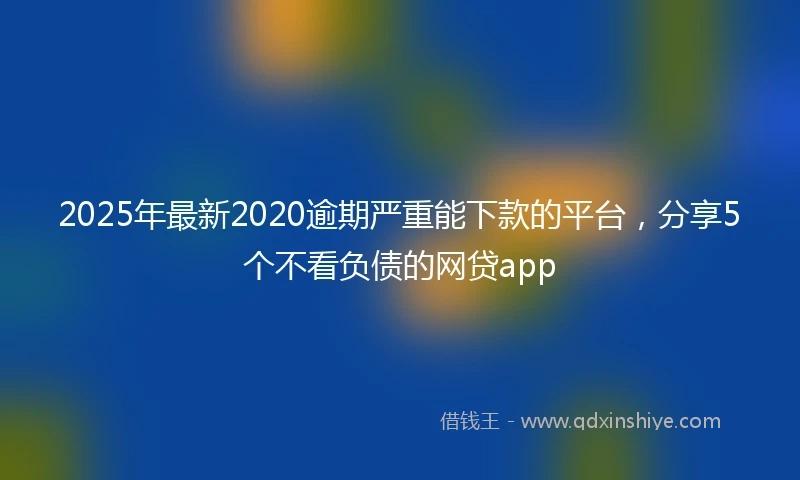 2025年最新2020逾期严重能下款的平台，分享5个不看负债的网贷app