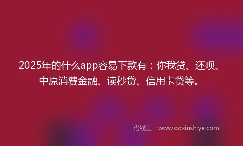 2025年的什么app容易下款有：你我贷、还呗、中原消费金融、读秒贷、信用卡贷等。