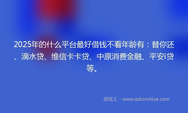 2025年的什么平台最好借钱不看年龄有：替你还、滴水贷、维信卡卡贷、中原消费金融、平安i贷等。