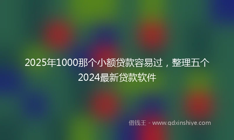 2025年1000那个小额贷款容易过，整理五个2024最新贷款软件