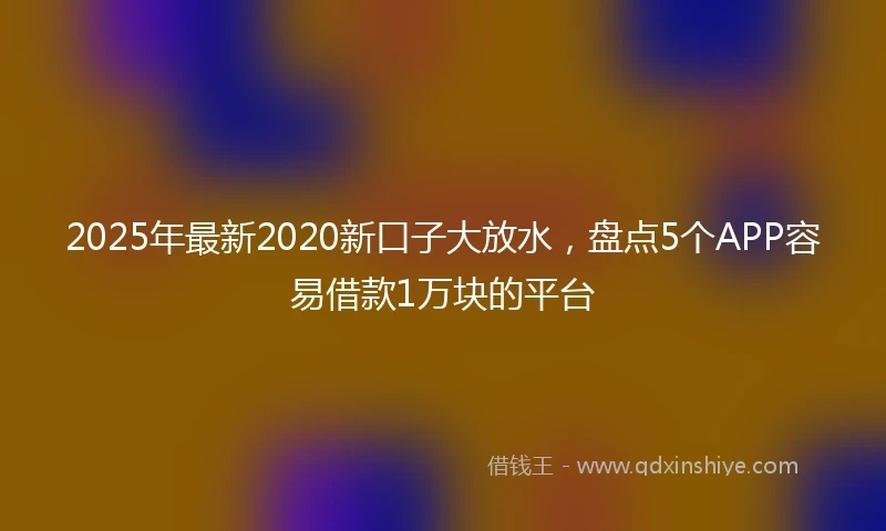 2025年最新2020新口子大放水，盘点5个APP容易借款1万块的平台