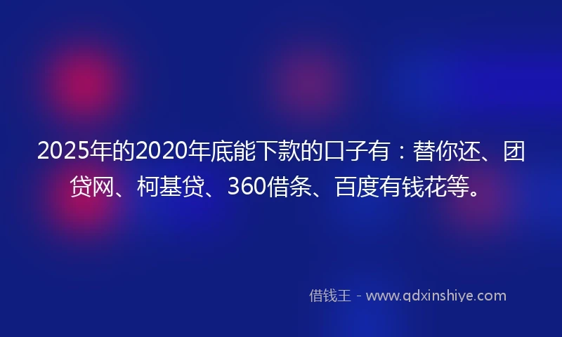 2025年的2020年底能下款的口子有：替你还、团贷网、柯基贷、360借条、百度有钱花等。