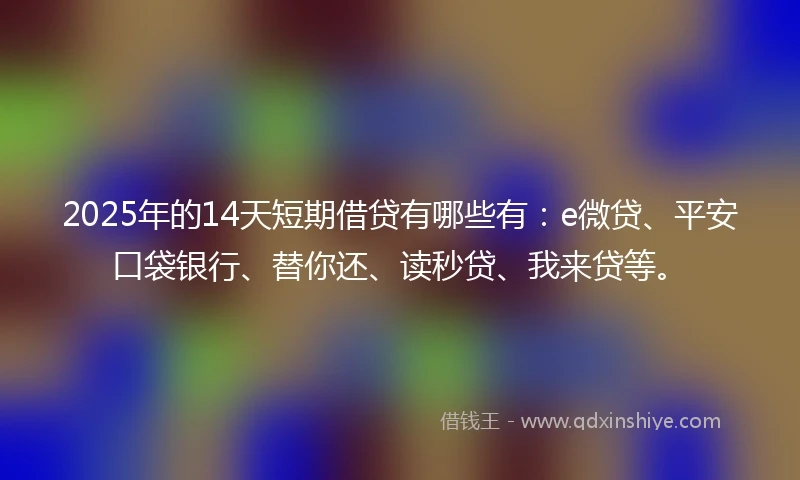 2025年的14天短期借贷有哪些有：e微贷、平安口袋银行、替你还、读秒贷、我来贷等。