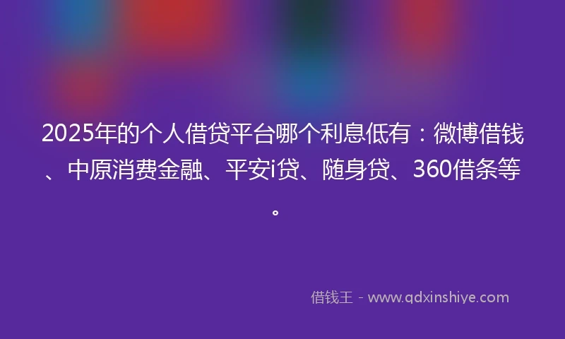 2025年的个人借贷平台哪个利息低有：微博借钱、中原消费金融、平安i贷、随身贷、360借条等。