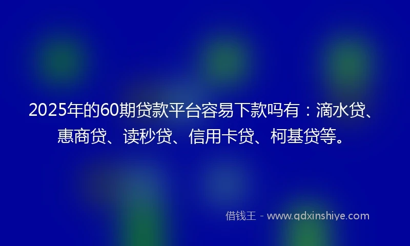 2025年的60期贷款平台容易下款吗有：滴水贷、惠商贷、读秒贷、信用卡贷、柯基贷等。