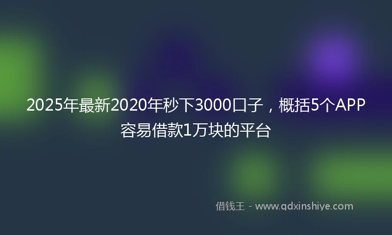 2025年最新2020年秒下3000口子，概括5个APP容易借款1万块的平台