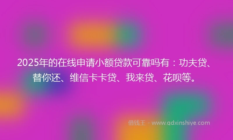 2025年的在线申请小额贷款可靠吗有：功夫贷、替你还、维信卡卡贷、我来贷、花呗等。
