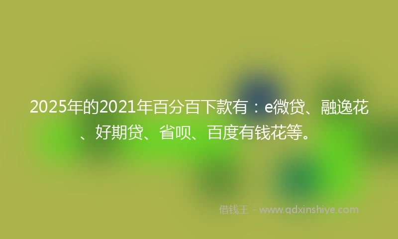 2025年的2021年百分百下款有：e微贷、融逸花、好期贷、省呗、百度有钱花等。