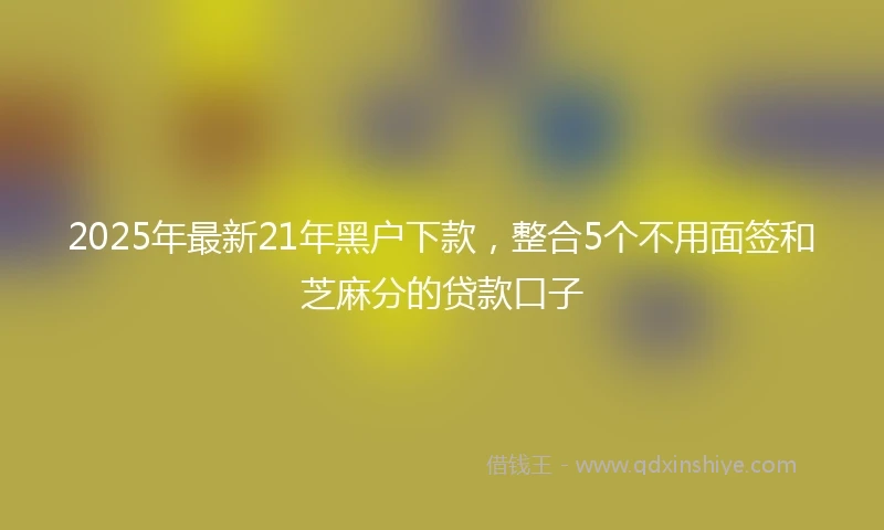 2025年最新21年黑户下款，整合5个不用面签和芝麻分的贷款口子