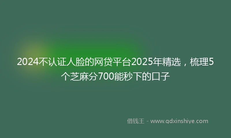2024不认证人脸的网贷平台2025年精选，梳理5个芝麻分700能秒下的口子