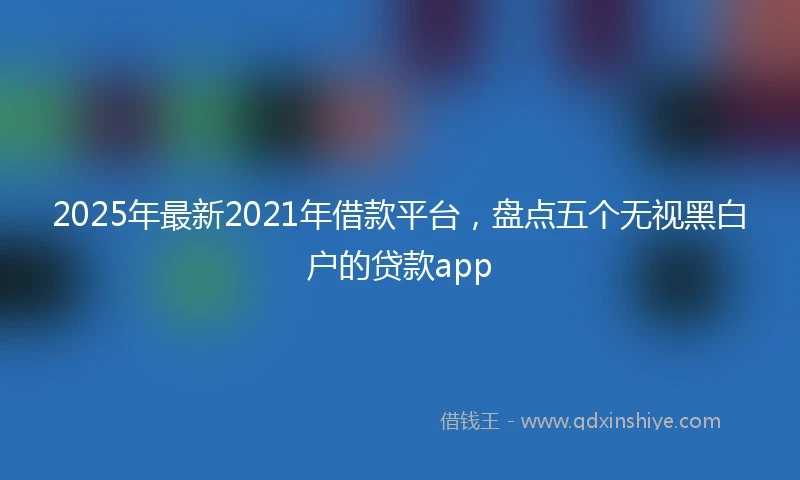2025年最新2021年借款平台，盘点五个无视黑白户的贷款app