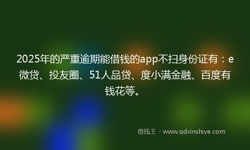 2025年的严重逾期能借钱的app不扫身份证有：e微贷、投友圈、51人品贷、度小满金融、百度有钱花等。