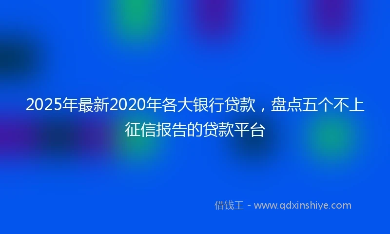 2025年最新2020年各大银行贷款，盘点五个不上征信报告的贷款平台