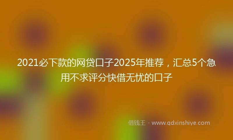2021必下款的网贷口子2025年推荐，汇总5个急用不求评分快借无忧的口子