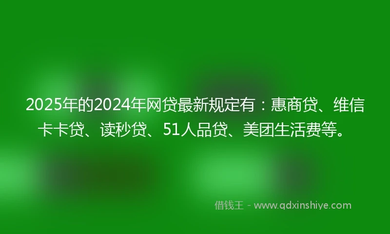 2025年的2024年网贷最新规定有：惠商贷、维信卡卡贷、读秒贷、51人品贷、美团生活费等。