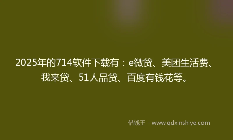 2025年的714软件下载有：e微贷、美团生活费、我来贷、51人品贷、百度有钱花等。
