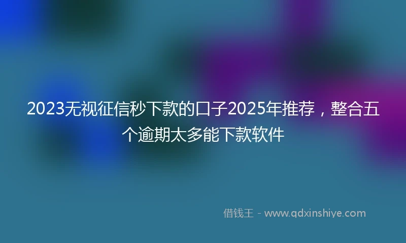 2023无视征信秒下款的口子2025年推荐，整合五个逾期太多能下款软件