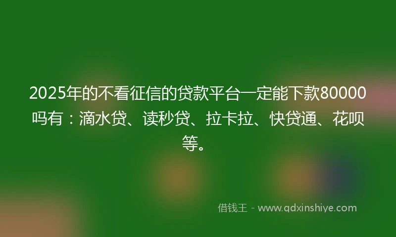 2025年的不看征信的贷款平台一定能下款80000吗有：滴水贷、读秒贷、拉卡拉、快贷通、花呗等。