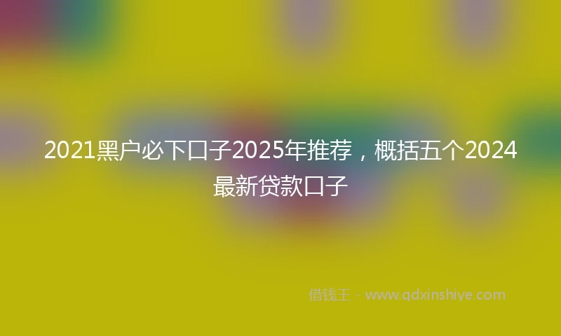 2021黑户必下口子2025年推荐，概括五个2024最新贷款口子