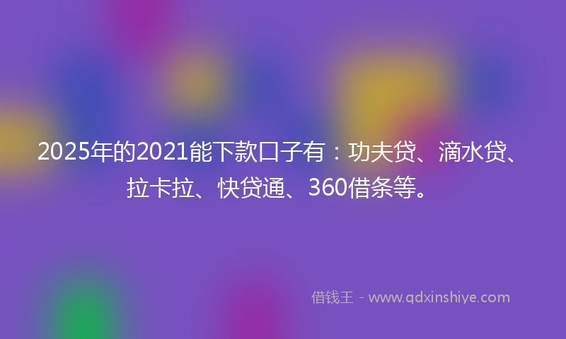 2025年的2021能下款口子有：功夫贷、滴水贷、拉卡拉、快贷通、360借条等。