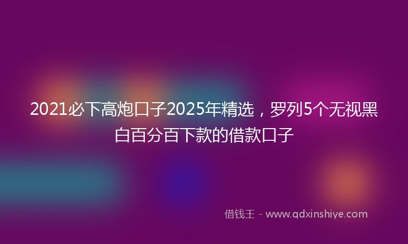 2021必下高炮口子2025年精选，罗列5个无视黑白百分百下款的借款口子